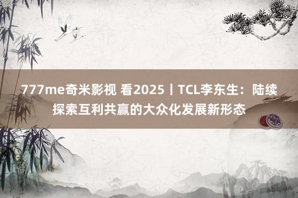 777me奇米影视 看2025丨TCL李东生:陆续探索互利共赢的大众化发展新形态