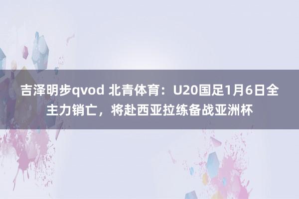 吉泽明步qvod 北青体育:U20国足1月6日全主力销亡,将赴西亚拉练备战亚洲杯
