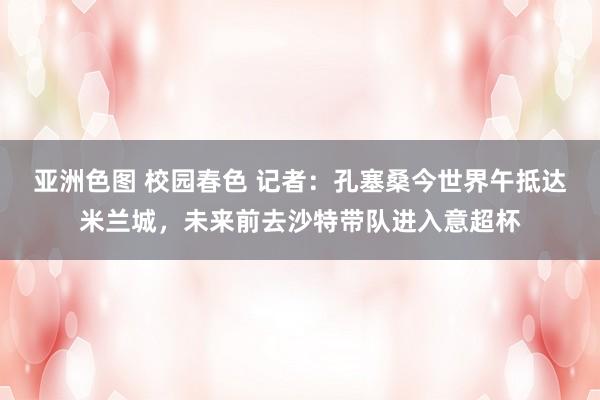 亚洲色图 校园春色 记者:孔塞桑今世界午抵达米兰城,未来前去沙特带队进入意超杯