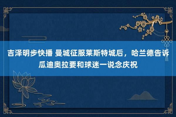 吉泽明步快播 曼城征服莱斯特城后,哈兰德告诉瓜迪奥拉要和球迷一说念庆祝