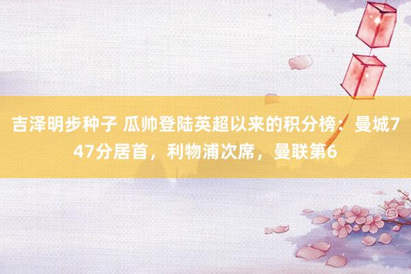 吉泽明步种子 瓜帅登陆英超以来的积分榜:曼城747分居首,利物浦次席,曼联第6