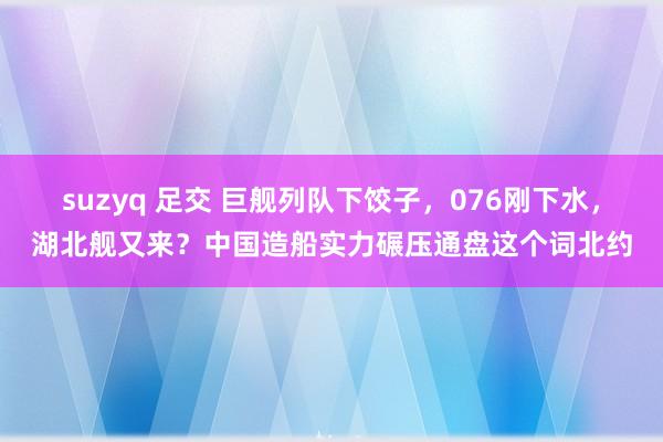 suzyq 足交 巨舰列队下饺子,076刚下水,湖北舰又来?中国造船实力碾压通盘这个词北约