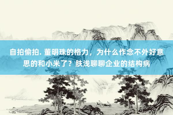 自拍偷拍. 董明珠的格力,为什么作念不外好意思的和小米了?肤浅聊聊企业的结构病