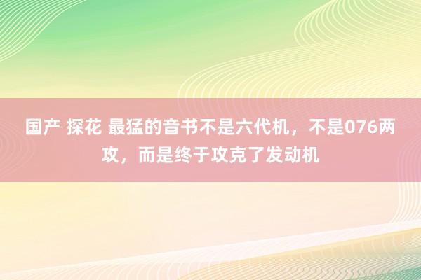 国产 探花 最猛的音书不是六代机,不是076两攻,而是终于攻克了发动机