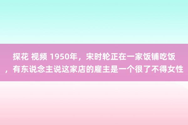 探花 视频 1950年,宋时轮正在一家饭铺吃饭,有东说念主说这家店的雇主是一个很了不得女性