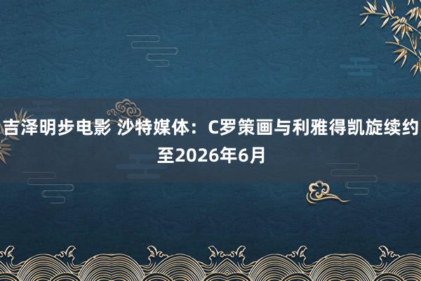 吉泽明步电影 沙特媒体:C罗策画与利雅得凯旋续约至2026年6月
