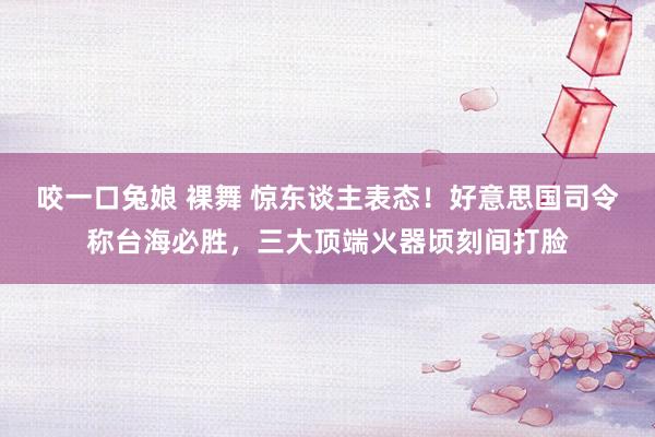 咬一口兔娘 裸舞 惊东谈主表态!好意思国司令称台海必胜,三大顶端火器顷刻间打脸