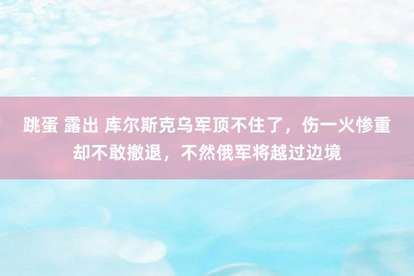 跳蛋 露出 库尔斯克乌军顶不住了,伤一火惨重却不敢撤退,不然俄军将越过边境