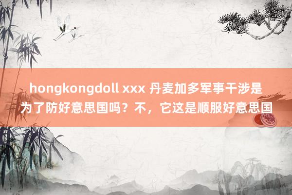 hongkongdoll xxx 丹麦加多军事干涉是为了防好意思国吗?不,它这是顺服好意思国