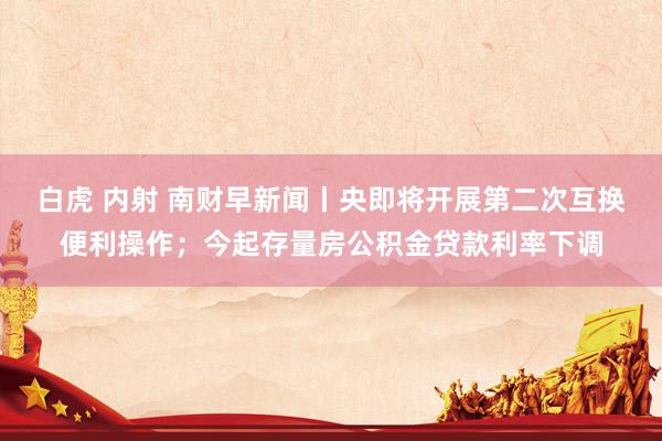 白虎 内射 南财早新闻丨央即将开展第二次互换便利操作;今起存量房公积金贷款利率下调
