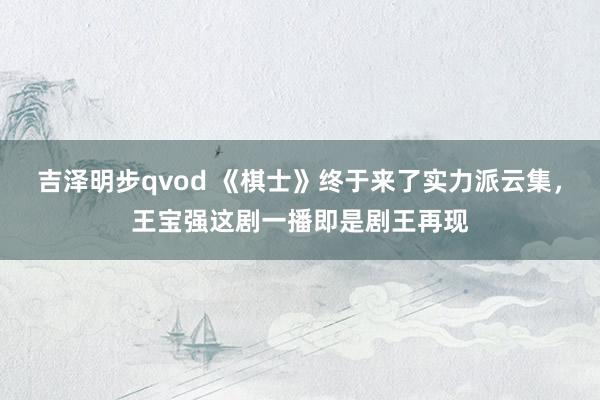 吉泽明步qvod 《棋士》终于来了实力派云集,王宝强这剧一播即是剧王再现