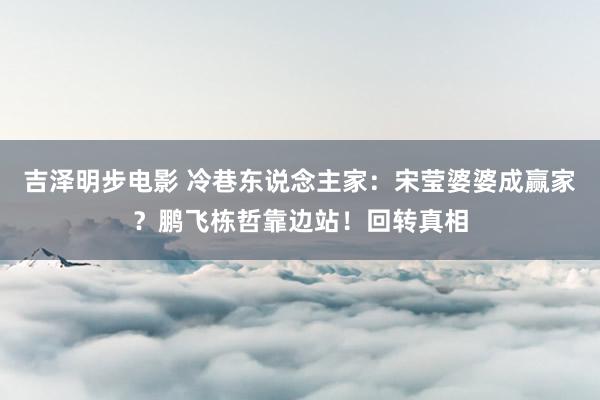 吉泽明步电影 冷巷东说念主家:宋莹婆婆成赢家?鹏飞栋哲靠边站!回转真相