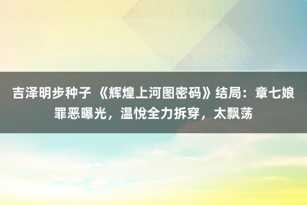 吉泽明步种子 《辉煌上河图密码》结局:章七娘罪恶曝光,温悅全力拆穿,太飘荡