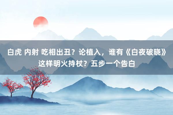 白虎 内射 吃相出丑?论植入,谁有《白夜破晓》这样明火持杖?五步一个告白
