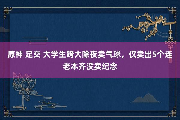 原神 足交 大学生跨大除夜卖气球,仅卖出5个连老本齐没卖纪念