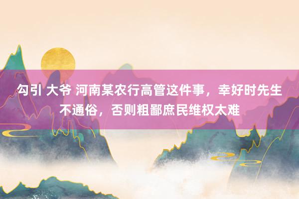勾引 大爷 河南某农行高管这件事,幸好时先生不通俗,否则粗鄙庶民维权太难