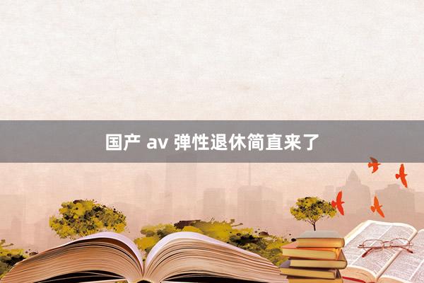国产 av 弹性退休简直来了