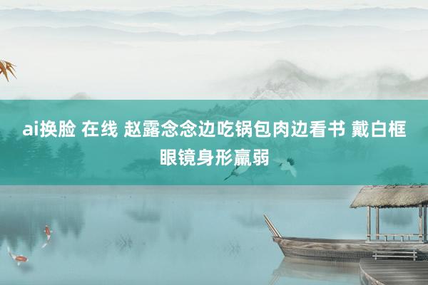 ai换脸 在线 赵露念念边吃锅包肉边看书 戴白框眼镜身形羸弱