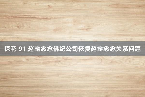 探花 91 赵露念念佛纪公司恢复赵露念念关系问题
