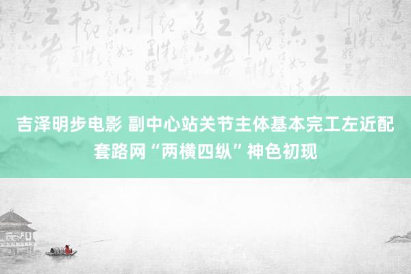吉泽明步电影 副中心站关节主体基本完工左近配套路网“两横四纵”神色初现