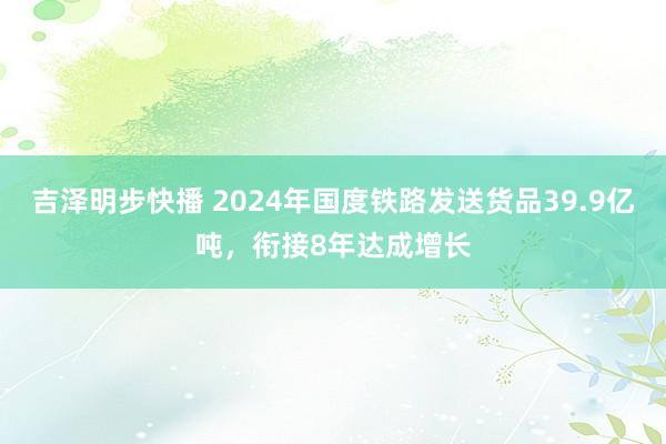 吉泽明步快播 2024年国度铁路发送货品39.9亿吨,衔接8年达成增长
