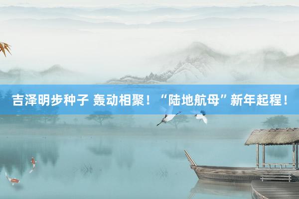 吉泽明步种子 轰动相聚!“陆地航母”新年起程!