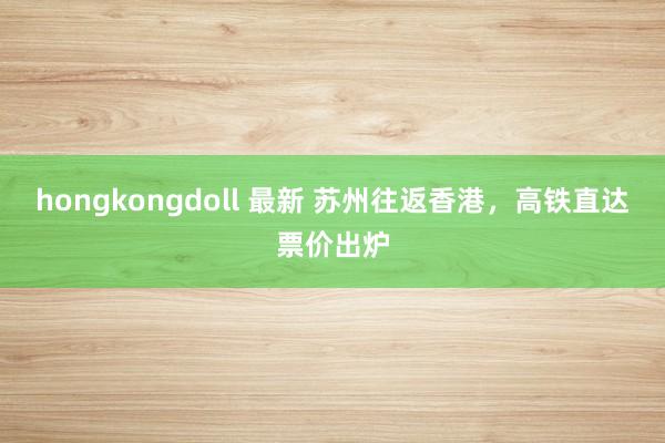 hongkongdoll 最新 苏州往返香港,高铁直达票价出炉