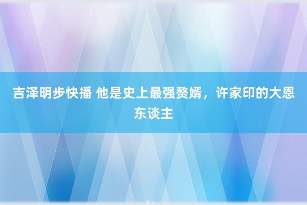 吉泽明步快播 他是史上最强赘婿,许家印的大恩东谈主