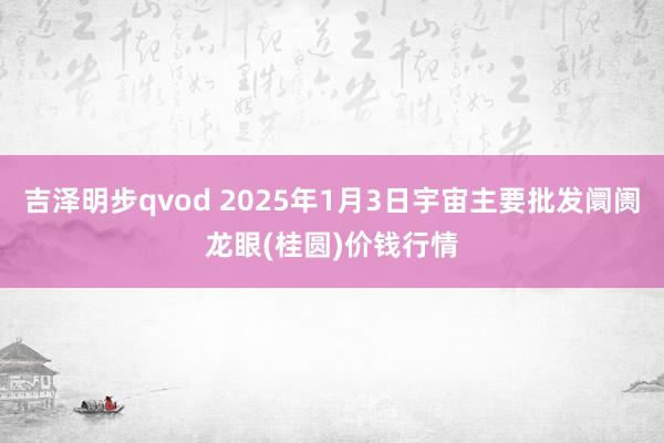 吉泽明步qvod 2025年1月3日宇宙主要批发阛阓龙眼(桂圆)价钱行情