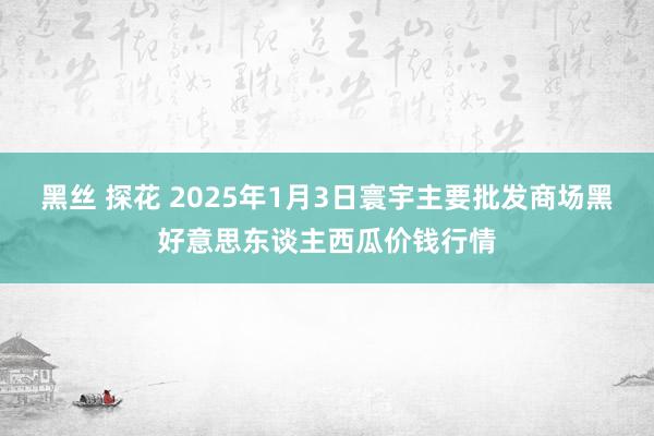 黑丝 探花 2025年1月3日寰宇主要批发商场黑好意思东谈主西瓜价钱行情