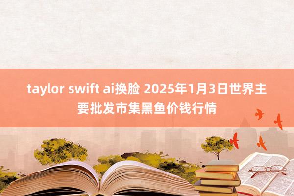taylor swift ai换脸 2025年1月3日世界主要批发市集黑鱼价钱行情