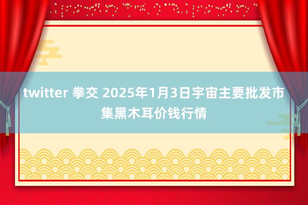 twitter 拳交 2025年1月3日宇宙主要批发市集黑木耳价钱行情