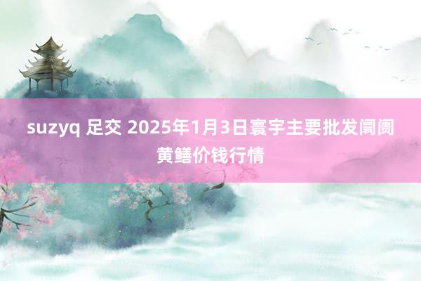 suzyq 足交 2025年1月3日寰宇主要批发阛阓黄鳝价钱行情
