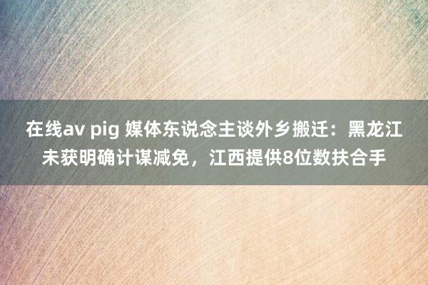 在线av pig 媒体东说念主谈外乡搬迁:黑龙江未获明确计谋减免,江西提供8位数扶合手