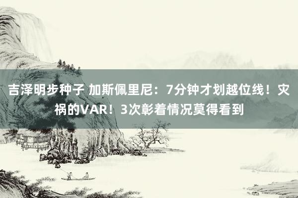 吉泽明步种子 加斯佩里尼:7分钟才划越位线!灾祸的VAR!3次彰着情况莫得看到