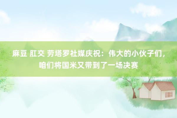 麻豆 肛交 劳塔罗社媒庆祝:伟大的小伙子们,咱们将国米又带到了一场决赛