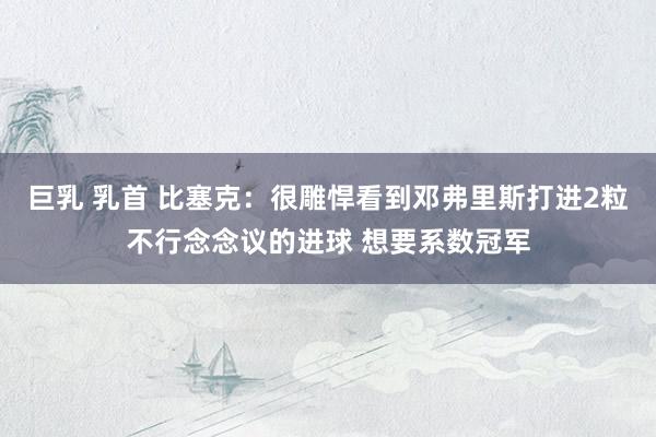 巨乳 乳首 比塞克:很雕悍看到邓弗里斯打进2粒不行念念议的进球 想要系数冠军