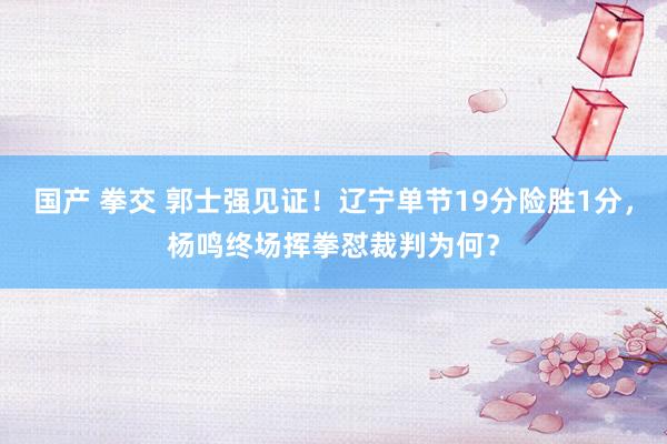 国产 拳交 郭士强见证!辽宁单节19分险胜1分,杨鸣终场挥拳怼裁判为何?