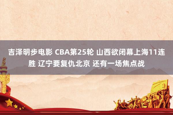 吉泽明步电影 CBA第25轮 山西欲闭幕上海11连胜 辽宁要复仇北京 还有一场焦点战