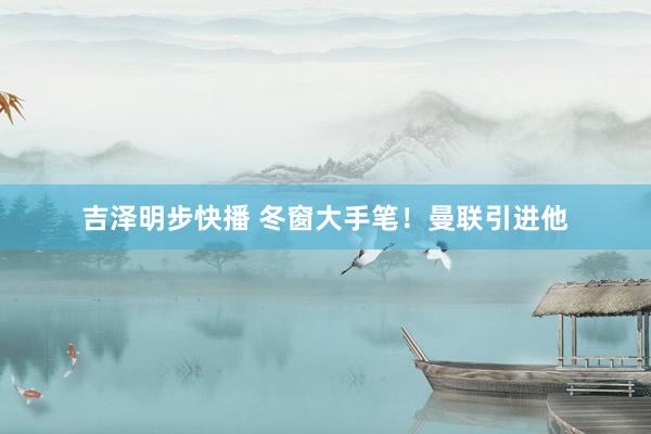 吉泽明步快播 冬窗大手笔!曼联引进他