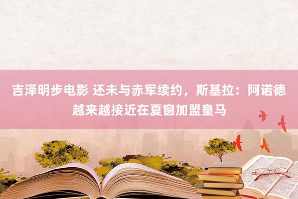 吉泽明步电影 还未与赤军续约,斯基拉:阿诺德越来越接近在夏窗加盟皇马