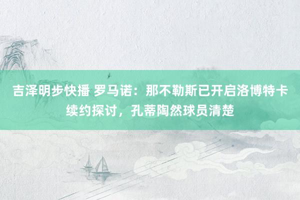 吉泽明步快播 罗马诺:那不勒斯已开启洛博特卡续约探讨,孔蒂陶然球员清楚