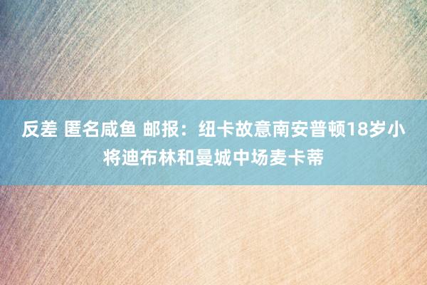 反差 匿名咸鱼 邮报:纽卡故意南安普顿18岁小将迪布林和曼城中场麦卡蒂