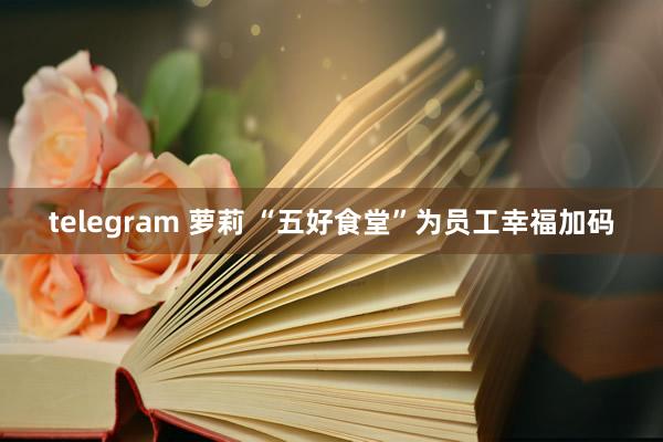 telegram 萝莉 “五好食堂”为员工幸福加码