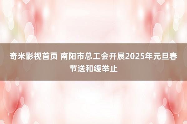 奇米影视首页 南阳市总工会开展2025年元旦春节送和缓举止