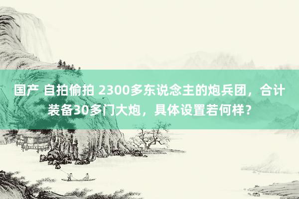 国产 自拍偷拍 2300多东说念主的炮兵团,合计装备30多门大炮,具体设置若何样?