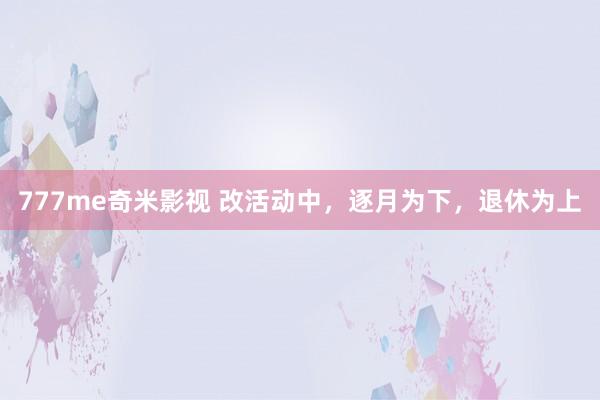 777me奇米影视 改活动中,逐月为下,退休为上
