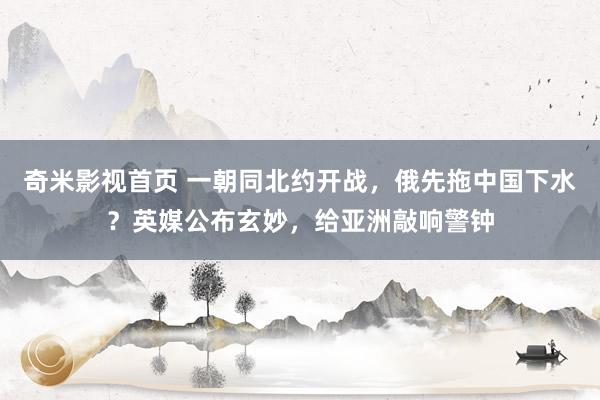 奇米影视首页 一朝同北约开战,俄先拖中国下水?英媒公布玄妙,给亚洲敲响警钟
