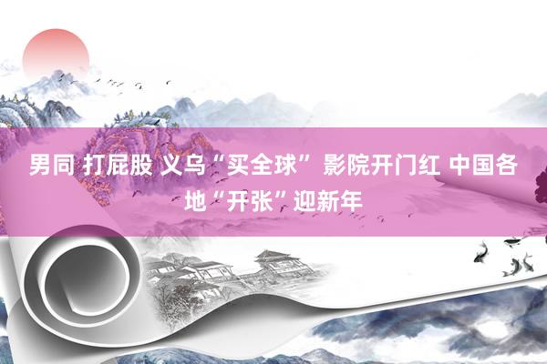 男同 打屁股 义乌“买全球” 影院开门红 中国各地“开张”迎新年