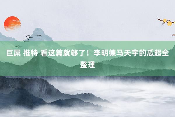 巨屌 推特 看这篇就够了!李明德马天宇的瓜超全整理